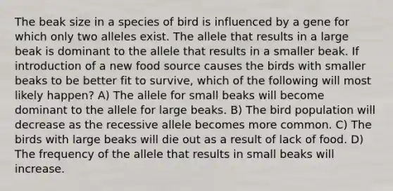 The beak size in a species of bird is influenced by a gene for which only two alleles exist. The allele that results in a large beak is dominant to the allele that results in a smaller beak. If introduction of a new food source causes the birds with smaller beaks to be better fit to survive, which of the following will most likely happen? A) The allele for small beaks will become dominant to the allele for large beaks. B) The bird population will decrease as the recessive allele becomes more common. C) The birds with large beaks will die out as a result of lack of food. D) The frequency of the allele that results in small beaks will increase.