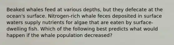 Beaked whales feed at various depths, but they defecate at the ocean's surface. Nitrogen-rich whale feces deposited in surface waters supply nutrients for algae that are eaten by surface-dwelling fish. Which of the following best predicts what would happen if the whale population decreased?