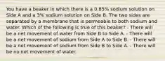 You have a beaker in which there is a 0.85% sodium solution on Side A and a 3% sodium solution on Side B. The two sides are separated by a membrane that is permeable to both sodium and water. Which of the following is true of this beaker? - There will be a net movement of water from Side B to Side A. - There will be a net movement of sodium from Side A to Side B. - There will be a net movement of sodium from Side B to Side A. - There will be no net movement of water.