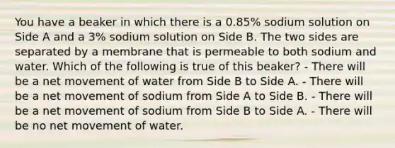 You have a beaker in which there is a 0.85% sodium solution on Side A and a 3% sodium solution on Side B. The two sides are separated by a membrane that is permeable to both sodium and water. Which of the following is true of this beaker? - There will be a net movement of water from Side B to Side A. - There will be a net movement of sodium from Side A to Side B. - There will be a net movement of sodium from Side B to Side A. - There will be no net movement of water.