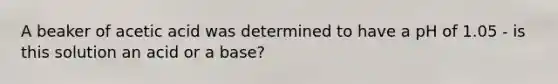 A beaker of acetic acid was determined to have a pH of 1.05 - is this solution an acid or a base?