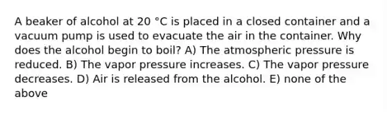 A beaker of alcohol at 20 °C is placed in a closed container and a vacuum pump is used to evacuate the air in the container. Why does the alcohol begin to boil? A) The atmospheric pressure is reduced. B) The vapor pressure increases. C) The vapor pressure decreases. D) Air is released from the alcohol. E) none of the above