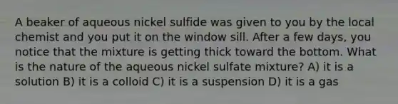 A beaker of aqueous nickel sulfide was given to you by the local chemist and you put it on the window sill. After a few days, you notice that the mixture is getting thick toward the bottom. What is the nature of the aqueous nickel sulfate mixture? A) it is a solution B) it is a colloid C) it is a suspension D) it is a gas