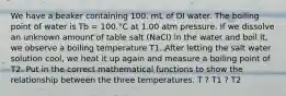 We have a beaker containing 100. mL of DI water. The boiling point of water is Tb = 100.°C at 1.00 atm pressure. If we dissolve an unknown amount of table salt (NaCl) in the water and boil it, we observe a boiling temperature T1. After letting the salt water solution cool, we heat it up again and measure a boiling point of T2. Put in the correct mathematical functions to show the relationship between the three temperatures. T ? T1 ? T2