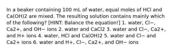 In a beaker containing 100 mL of water, equal moles of HCl and Ca(OH)2 are mixed. The resulting solution contains mainly which of the following? [HINT: Balance the equation!] 1. water, Cl−, Ca2+, and OH− ions 2. water and CaCl2 3. water and Cl−, Ca2+, and H+ ions 4. water, HCl and Ca(OH)2 5. water and Cl− and Ca2+ ions 6. water and H+, Cl−, Ca2+, and OH− ions