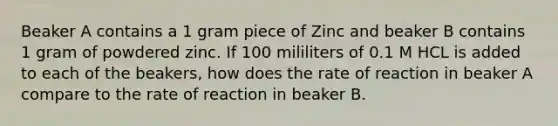 Beaker A contains a 1 gram piece of Zinc and beaker B contains 1 gram of powdered zinc. If 100 mililiters of 0.1 M HCL is added to each of the beakers, how does the rate of reaction in beaker A compare to the rate of reaction in beaker B.