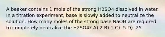 A beaker contains 1 mole of the strong H2SO4 dissolved in water. In a titration experiment, base is slowly added to neutralize the solution. How many moles of the strong base NaOH are required to completely neutralize the H2SO4? A) 2 B) 1 C) .5 D) .25