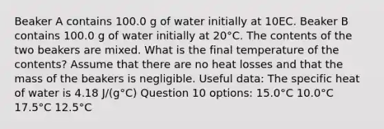 Beaker A contains 100.0 g of water initially at 10EC. Beaker B contains 100.0 g of water initially at 20°C. The contents of the two beakers are mixed. What is the final temperature of the contents? Assume that there are no heat losses and that the mass of the beakers is negligible. Useful data: The specific heat of water is 4.18 J/(g°C) Question 10 options: 15.0°C 10.0°C 17.5°C 12.5°C