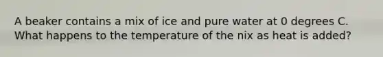 A beaker contains a mix of ice and pure water at 0 degrees C. What happens to the temperature of the nix as heat is added?