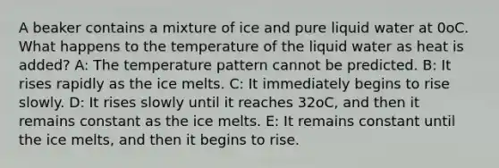 A beaker contains a mixture of ice and pure liquid water at 0oC. What happens to the temperature of the liquid water as heat is added? A: The temperature pattern cannot be predicted. B: It rises rapidly as the ice melts. C: It immediately begins to rise slowly. D: It rises slowly until it reaches 32oC, and then it remains constant as the ice melts. E: It remains constant until the ice melts, and then it begins to rise.