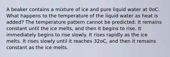 A beaker contains a mixture of ice and pure liquid water at 0oC. What happens to the temperature of the liquid water as heat is added? The temperature pattern cannot be predicted. It remains constant until the ice melts, and then it begins to rise. It immediately begins to rise slowly. It rises rapidly as the ice melts. It rises slowly until it reaches 32oC, and then it remains constant as the ice melts.