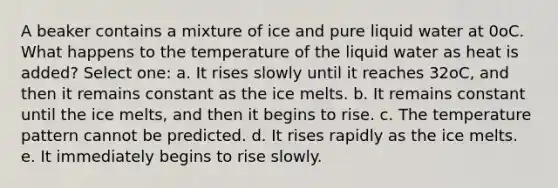 A beaker contains a mixture of ice and pure liquid water at 0oC. What happens to the temperature of the liquid water as heat is added? Select one: a. It rises slowly until it reaches 32oC, and then it remains constant as the ice melts. b. It remains constant until the ice melts, and then it begins to rise. c. The temperature pattern cannot be predicted. d. It rises rapidly as the ice melts. e. It immediately begins to rise slowly.