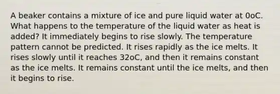 A beaker contains a mixture of ice and pure liquid water at 0oC. What happens to the temperature of the liquid water as heat is added? It immediately begins to rise slowly. The temperature pattern cannot be predicted. It rises rapidly as the ice melts. It rises slowly until it reaches 32oC, and then it remains constant as the ice melts. It remains constant until the ice melts, and then it begins to rise.