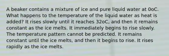 A beaker contains a mixture of ice and pure liquid water at 0oC. What happens to the temperature of the liquid water as heat is added? It rises slowly until it reaches 32oC, and then it remains constant as the ice melts. It immediately begins to rise slowly. The temperature pattern cannot be predicted. It remains constant until the ice melts, and then it begins to rise. It rises rapidly as the ice melts.