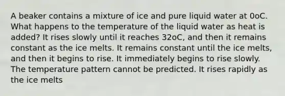 A beaker contains a mixture of ice and pure liquid water at 0oC. What happens to the temperature of the liquid water as heat is added? It rises slowly until it reaches 32oC, and then it remains constant as the ice melts. It remains constant until the ice melts, and then it begins to rise. It immediately begins to rise slowly. The temperature pattern cannot be predicted. It rises rapidly as the ice melts