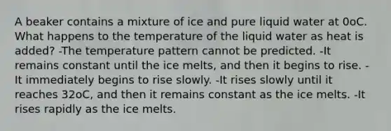 A beaker contains a mixture of ice and pure liquid water at 0oC. What happens to the temperature of the liquid water as heat is added? -The temperature pattern cannot be predicted. -It remains constant until the ice melts, and then it begins to rise. -It immediately begins to rise slowly. -It rises slowly until it reaches 32oC, and then it remains constant as the ice melts. -It rises rapidly as the ice melts.