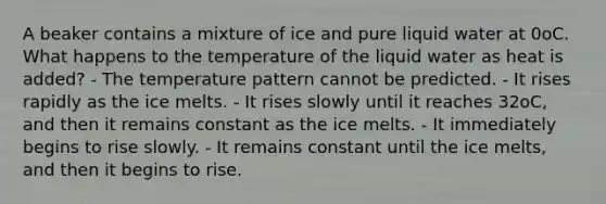 A beaker contains a mixture of ice and pure liquid water at 0oC. What happens to the temperature of the liquid water as heat is added? - The temperature pattern cannot be predicted. - It rises rapidly as the ice melts. - It rises slowly until it reaches 32oC, and then it remains constant as the ice melts. - It immediately begins to rise slowly. - It remains constant until the ice melts, and then it begins to rise.