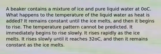 A beaker contains a mixture of ice and pure liquid water at 0oC. What happens to the temperature of the liquid water as heat is added? It remains constant until the ice melts, and then it begins to rise. The temperature pattern cannot be predicted. It immediately begins to rise slowly. It rises rapidly as the ice melts. It rises slowly until it reaches 32oC, and then it remains constant as the ice melts.