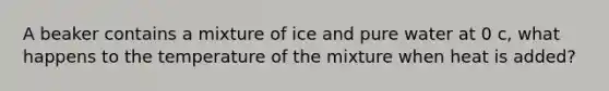 A beaker contains a mixture of ice and pure water at 0 c, what happens to the temperature of the mixture when heat is added?