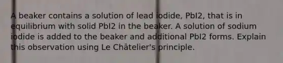 A beaker contains a solution of lead iodide, PbI2, that is in equilibrium with solid PbI2 in the beaker. A solution of sodium iodide is added to the beaker and additional PbI2 forms. Explain this observation using Le Châtelier's principle.