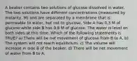 A beaker contains two solutions of glucose dissolved in water. The two solutions have different concentrations (measured by molarity, M) and are separated by a membrane that is permeable to water, but not to glucose. Side A has 0.3 M of glucose while side B has 0.8 M of glucose. The water is level on both sides at this time. Which of the following statements is TRUE? a) There will be net movement of glucose from B to A. b) The system will not reach equilibrium. c) The volume will increase in side B of the beaker. d) There will be net movement of water from B to A.