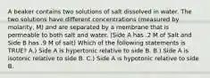 A beaker contains two solutions of salt dissolved in water. The two solutions have different concentrations (measured by molarity, M) and are separated by a membrane that is permeable to both salt and water. (Side A has .2 M of Salt and Side B has .9 M of salt) Which of the following statements is TRUE? A.) Side A is hypertonic relative to side B. B.) Side A is isotonic relative to side B. C.) Side A is hypotonic relative to side B.