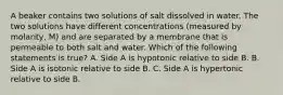 A beaker contains two solutions of salt dissolved in water. The two solutions have different concentrations (measured by molarity, M) and are separated by a membrane that is permeable to both salt and water. Which of the following statements is true? A. Side A is hypotonic relative to side B. B. Side A is isotonic relative to side B. C. Side A is hypertonic relative to side B.