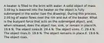 A beaker is filled to the brim with water. A solid object of mass 3.00 kg is lowered into the beaker so the object is fully submerged in the water (see the drawing). During this process, 2.00 kg of water flows over the rim and out of the beaker. What is the buoyant force that acts on the submerged object, and, when released, does the object rise, sink, or remain in place?A. 19.6 N. The object sinks.B. 29.4 N. The object sinks. C. 29.4 N. The object rises.D. 19.6 N. The object remains in place.E. 19.6 N. The object rises.