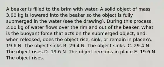 A beaker is filled to the brim with water. A solid object of mass 3.00 kg is lowered into the beaker so the object is fully submerged in the water (see the drawing). During this process, 2.00 kg of water flows over the rim and out of the beaker. What is the buoyant force that acts on the submerged object, and, when released, does the object rise, sink, or remain in place?A. 19.6 N. The object sinks.B. 29.4 N. The object sinks. C. 29.4 N. The object rises.D. 19.6 N. The object remains in place.E. 19.6 N. The object rises.