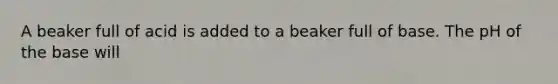 A beaker full of acid is added to a beaker full of base. The pH of the base will