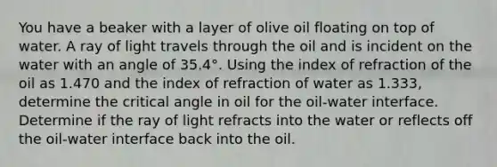 You have a beaker with a layer of olive oil floating on top of water. A ray of light travels through the oil and is incident on the water with an angle of 35.4°. Using the index of refraction of the oil as 1.470 and the index of refraction of water as 1.333, determine the critical angle in oil for the oil-water interface. Determine if the ray of light refracts into the water or reflects off the oil-water interface back into the oil.