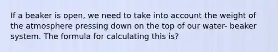 If a beaker is open, we need to take into account the weight of the atmosphere pressing down on the top of our water- beaker system. The formula for calculating this is?