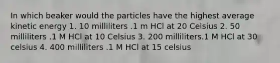 In which beaker would the particles have the highest average kinetic energy 1. 10 milliliters .1 m HCl at 20 Celsius 2. 50 milliliters .1 M HCl at 10 Celsius 3. 200 milliliters.1 M HCl at 30 celsius 4. 400 milliliters .1 M HCl at 15 celsius