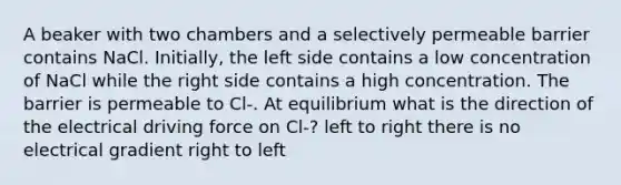 A beaker with two chambers and a selectively permeable barrier contains NaCl. Initially, the left side contains a low concentration of NaCl while the right side contains a high concentration. The barrier is permeable to Cl-. At equilibrium what is the direction of the electrical driving force on Cl-? left to right there is no electrical gradient right to left