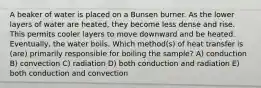 A beaker of water is placed on a Bunsen burner. As the lower layers of water are heated, they become less dense and rise. This permits cooler layers to move downward and be heated. Eventually, the water boils. Which method(s) of heat transfer is (are) primarily responsible for boiling the sample? A) conduction B) convection C) radiation D) both conduction and radiation E) both conduction and convection