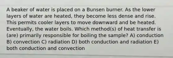 A beaker of water is placed on a Bunsen burner. As the lower layers of water are heated, they become less dense and rise. This permits cooler layers to move downward and be heated. Eventually, the water boils. Which method(s) of heat transfer is (are) primarily responsible for boiling the sample? A) conduction B) convection C) radiation D) both conduction and radiation E) both conduction and convection