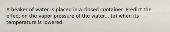 A beaker of water is placed in a closed container. Predict the effect on the vapor pressure of the water... (a) when its temperature is lowered.