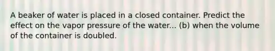 A beaker of water is placed in a closed container. Predict the effect on the vapor pressure of the water... (b) when the volume of the container is doubled.