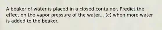 A beaker of water is placed in a closed container. Predict the effect on the vapor pressure of the water... (c) when more water is added to the beaker.