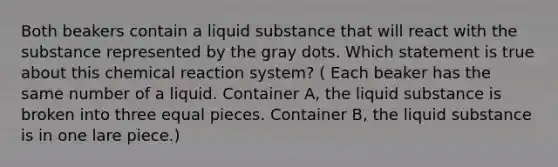 Both beakers contain a liquid substance that will react with the substance represented by the gray dots. Which statement is true about this chemical reaction system? ( Each beaker has the same number of a liquid. Container A, the liquid substance is broken into three equal pieces. Container B, the liquid substance is in one lare piece.)