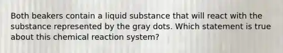 Both beakers contain a liquid substance that will react with the substance represented by the gray dots. Which statement is true about this chemical reaction system?