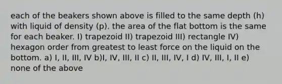 each of the beakers shown above is filled to the same depth (h) with liquid of density (p). the area of the flat bottom is the same for each beaker. I) trapezoid II) trapezoid III) rectangle IV) hexagon order from greatest to least force on the liquid on the bottom. a) I, II, III, IV b)I, IV, III, II c) II, III, IV, I d) IV, III, I, II e) none of the above