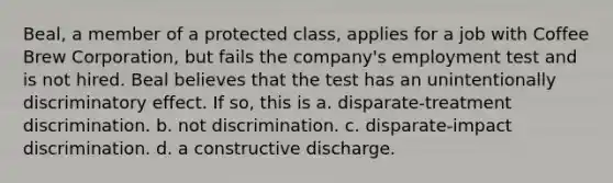 Beal, a member of a protected class, applies for a job with Coffee Brew Corporation, but fails the company's employment test and is not hired. Beal believes that the test has an unintentionally discriminatory effect. If so, this is a. disparate-treatment discrimination. b. not discrimination. c. disparate-impact discrimination. d. a constructive discharge.