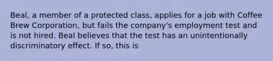 Beal, a member of a protected class, applies for a job with Coffee Brew Corporation, but fails the company's employment test and is not hired. Beal believes that the test has an unintentionally discriminatory effect. If so, this is