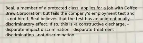 Beal, a member of a protected class, applies for a job with Coffee Brew Corporation, but fails the company's employment test and is not hired. Beal believes that the test has an unintentionally discriminatory effect. If so, this is -a constructive discharge. -disparate-impact discrimination. -disparate-treatment discrimination. -not discrimination.