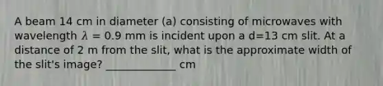 A beam 14 cm in diameter (a) consisting of microwaves with wavelength 𝜆 = 0.9 mm is incident upon a d=13 cm slit. At a distance of 2 m from the slit, what is the approximate width of the slit's image? _____________ cm