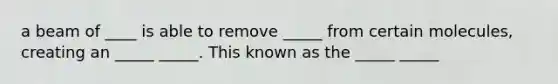 a beam of ____ is able to remove _____ from certain molecules, creating an _____ _____. This known as the _____ _____