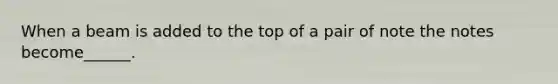 When a beam is added to the top of a pair of note the notes become______.