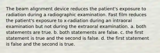 The beam alignment device reduces the patient's exposure to radiation during a radiographic examination. Fast film reduces the patient's exposure to x-radiation during an intraoral examination but not during the extraoral examination. a. both statements are true. b. both statements are false. c. the first statement is true and the second is false. d. the first statement is false and the second is true.