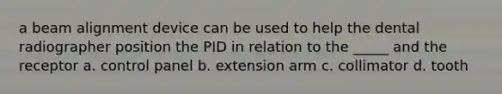 a beam alignment device can be used to help the dental radiographer position the PID in relation to the _____ and the receptor a. control panel b. extension arm c. collimator d. tooth